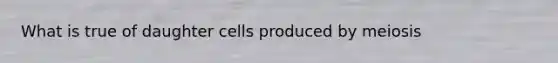 What is true of daughter cells produced by meiosis