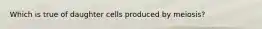 Which is true of daughter cells produced by meiosis?