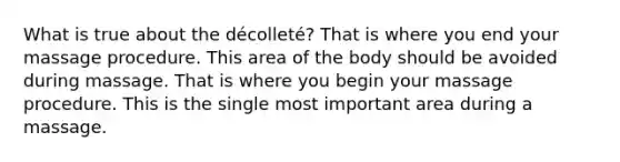 What is true about the décolleté? That is where you end your massage procedure. This area of the body should be avoided during massage. That is where you begin your massage procedure. This is the single most important area during a massage.