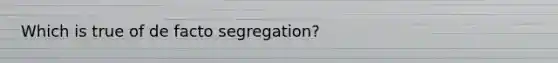 Which is true of de facto segregation?