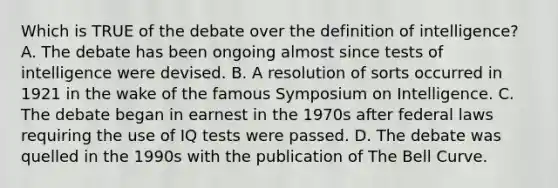 Which is TRUE of the debate over the definition of intelligence? A. The debate has been ongoing almost since tests of intelligence were devised. B. A resolution of sorts occurred in 1921 in the wake of the famous Symposium on Intelligence. C. The debate began in earnest in the 1970s after federal laws requiring the use of IQ tests were passed. D. The debate was quelled in the 1990s with the publication of The Bell Curve. ​