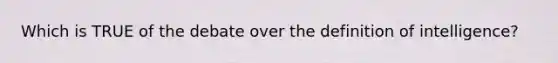 Which is TRUE of the debate over the definition of intelligence?