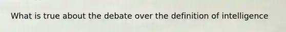 What is true about the debate over the definition of intelligence