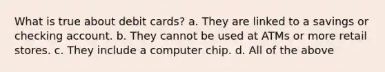 What is true about debit cards? a. They are linked to a savings or checking account. b. They cannot be used at ATMs or more retail stores. c. They include a computer chip. d. All of the above