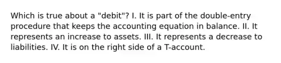 Which is true about a "debit"? I. It is part of the double-entry procedure that keeps the accounting equation in balance. II. It represents an increase to assets. III. It represents a decrease to liabilities. IV. It is on the right side of a T-account.