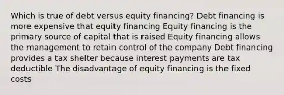 Which is true of debt versus equity financing? Debt financing is more expensive that equity financing Equity financing is the primary source of capital that is raised Equity financing allows the management to retain control of the company Debt financing provides a tax shelter because interest payments are tax deductible The disadvantage of equity financing is the fixed costs