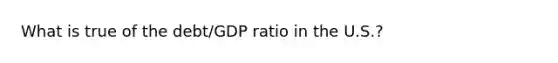 What is true of the debt/GDP ratio in the U.S.?