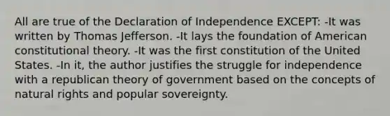 All are true of the Declaration of Independence EXCEPT: -It was written by Thomas Jefferson. -It lays the foundation of American constitutional theory. -It was the first constitution of the United States. -In it, the author justifies the struggle for independence with a republican theory of government based on the concepts of natural rights and popular sovereignty.