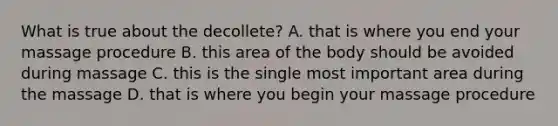 What is true about the decollete? A. that is where you end your massage procedure B. this area of the body should be avoided during massage C. this is the single most important area during the massage D. that is where you begin your massage procedure