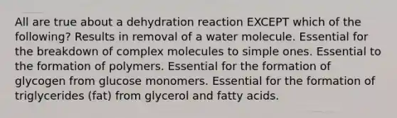 All are true about a dehydration reaction EXCEPT which of the following? Results in removal of a water molecule. Essential for the breakdown of complex molecules to simple ones. Essential to the formation of polymers. Essential for the formation of glycogen from glucose monomers. Essential for the formation of triglycerides (fat) from glycerol and fatty acids.