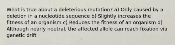 What is true about a deleterious mutation? a) Only caused by a deletion in a nucleotide sequence b) Slightly increases the fitness of an organism c) Reduces the fitness of an organism d) Although nearly neutral, the affected allele can reach fixation via genetic drift