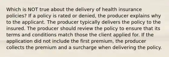 Which is NOT true about the delivery of health insurance policies? If a policy is rated or denied, the producer explains why to the applicant. The producer typically delivers the policy to the insured. The producer should review the policy to ensure that its terms and conditions match those the client applied for. If the application did not include the first premium, the producer collects the premium and a surcharge when delivering the policy.