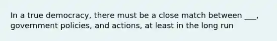 In a true democracy, there must be a close match between ___, government policies, and actions, at least in the long run