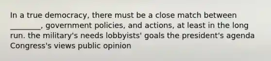 In a true democracy, there must be a close match between ________, government policies, and actions, at least in the long run. the military's needs lobbyists' goals the president's agenda Congress's views public opinion