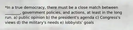 *In a true democracy, there must be a close match between ________, government policies, and actions, at least in the long run. a) public opinion b) the president's agenda c) Congress's views d) the military's needs e) lobbyists' goals