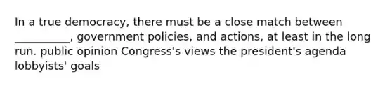 In a true democracy, there must be a close match between __________, government policies, and actions, at least in the long run. public opinion Congress's views the president's agenda lobbyists' goals