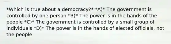 *Which is true about a democracy?* *A)* The government is controlled by one person *B)* The power is in the hands of the people *C)* The government is controlled by a small group of individuals *D)* The power is in the hands of elected officials, not the people