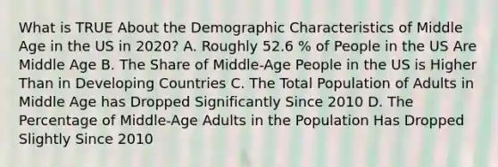 What is TRUE About the Demographic Characteristics of Middle Age in the US in 2020? A. Roughly 52.6 % of People in the US Are Middle Age B. The Share of Middle-Age People in the US is Higher Than in Developing Countries C. The Total Population of Adults in Middle Age has Dropped Significantly Since 2010 D. The Percentage of Middle-Age Adults in the Population Has Dropped Slightly Since 2010