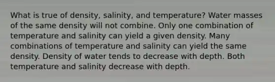 ​What is true of density, salinity, and temperature? ​Water masses of the same density will not combine. ​Only one combination of temperature and salinity can yield a given density. Many combinations of temperature and salinity can yield the same density. ​Density of water tends to decrease with depth. ​Both temperature and salinity decrease with depth.