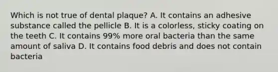 Which is not true of dental plaque? A. It contains an adhesive substance called the pellicle B. It is a colorless, sticky coating on the teeth C. It contains 99% more oral bacteria than the same amount of saliva D. It contains food debris and does not contain bacteria