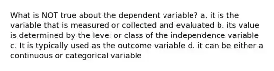 What is NOT true about the dependent variable? a. it is the variable that is measured or collected and evaluated b. its value is determined by the level or class of the independence variable c. It is typically used as the outcome variable d. it can be either a continuous or categorical variable