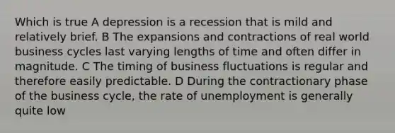 Which is true A depression is a recession that is mild and relatively brief. B The expansions and contractions of real world business cycles last varying lengths of time and often differ in magnitude. C The timing of business fluctuations is regular and therefore easily predictable. D During the contractionary phase of the business cycle, the rate of unemployment is generally quite low