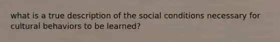 what is a true description of the social conditions necessary for cultural behaviors to be learned?