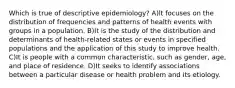 Which is true of descriptive epidemiology? A)lt focuses on the distribution of frequencies and patterns of health events with groups in a population. B)It is the study of the distribution and determinants of health-related states or events in specified populations and the application of this study to improve health. C)It is people with a common characteristic, such as gender, age, and place of residence. D)It seeks to identify associations between a particular disease or health problem and its etiology.