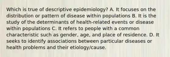 Which is true of descriptive epidemiology? A. It focuses on the distribution or pattern of disease within populations B. It is the study of the determinants of health-related events or disease within populations C. It refers to people with a common characteristic such as gender, age, and place of residence. D. It seeks to identify associations between particular diseases or health problems and their etiology/cause.