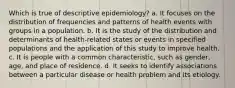 Which is true of descriptive epidemiology? a. It focuses on the distribution of frequencies and patterns of health events with groups in a population. b. It is the study of the distribution and determinants of health-related states or events in specified populations and the application of this study to improve health. c. It is people with a common characteristic, such as gender, age, and place of residence. d. It seeks to identify associations between a particular disease or health problem and its etiology.