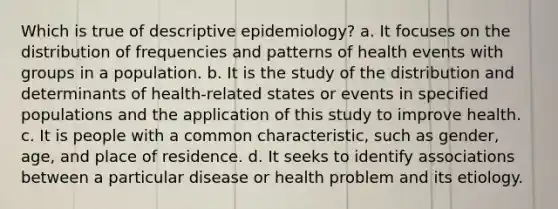 Which is true of descriptive epidemiology? a. It focuses on the distribution of frequencies and patterns of health events with groups in a population. b. It is the study of the distribution and determinants of health-related states or events in specified populations and the application of this study to improve health. c. It is people with a common characteristic, such as gender, age, and place of residence. d. It seeks to identify associations between a particular disease or health problem and its etiology.