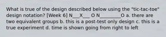 What is true of the design described below using the "tic-tac-toe" design notation? [Week 6] N___X___ O N_________O a. there are two equivalent groups b. this is a post-test only design c. this is a true experiment d. time is shown going from right to left