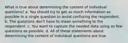 What is true about determining the content of individual questions? a. You should try to get as much information as possible in a single question to avoid confusing the respondent. b. The questions don't have to mean something to the respondent. c. You want to capture the needed data using as few questions as possible. d. All of these statements about determining the content of individual questions are true