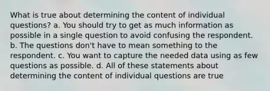 What is true about determining the content of individual questions? a. You should try to get as much information as possible in a single question to avoid confusing the respondent. b. The questions don't have to mean something to the respondent. c. You want to capture the needed data using as few questions as possible. d. All of these statements about determining the content of individual questions are true