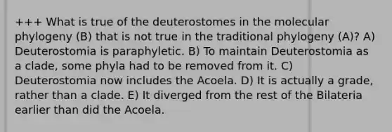 +++ What is true of the deuterostomes in the molecular phylogeny (B) that is not true in the traditional phylogeny (A)? A) Deuterostomia is paraphyletic. B) To maintain Deuterostomia as a clade, some phyla had to be removed from it. C) Deuterostomia now includes the Acoela. D) It is actually a grade, rather than a clade. E) It diverged from the rest of the Bilateria earlier than did the Acoela.