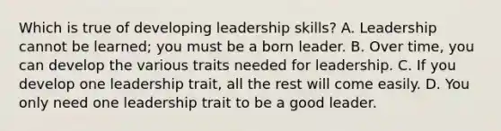 Which is true of developing leadership skills? A. Leadership cannot be learned; you must be a born leader. B. Over time, you can develop the various traits needed for leadership. C. If you develop one leadership trait, all the rest will come easily. D. You only need one leadership trait to be a good leader.