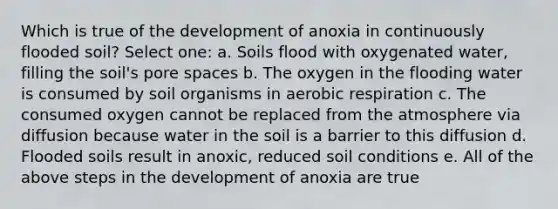 Which is true of the development of anoxia in continuously flooded soil? Select one: a. Soils flood with oxygenated water, filling the soil's pore spaces b. The oxygen in the flooding water is consumed by soil organisms in aerobic respiration c. The consumed oxygen cannot be replaced from the atmosphere via diffusion because water in the soil is a barrier to this diffusion d. Flooded soils result in anoxic, reduced soil conditions e. All of the above steps in the development of anoxia are true