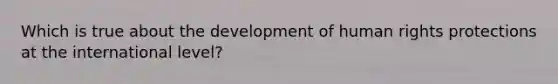 Which is true about the development of human rights protections at the international level?