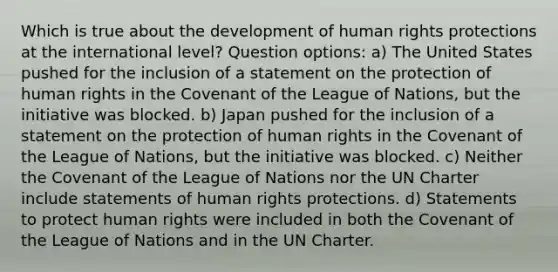 Which is true about the development of human rights protections at the international level? Question options: a) The United States pushed for the inclusion of a statement on the protection of human rights in the Covenant of the League of Nations, but the initiative was blocked. b) Japan pushed for the inclusion of a statement on the protection of human rights in the Covenant of the League of Nations, but the initiative was blocked. c) Neither the Covenant of the League of Nations nor the UN Charter include statements of human rights protections. d) Statements to protect human rights were included in both the Covenant of the League of Nations and in the UN Charter.