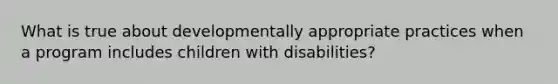 What is true about developmentally appropriate practices when a program includes children with disabilities?