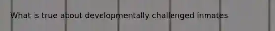 What is true about developmentally challenged inmates