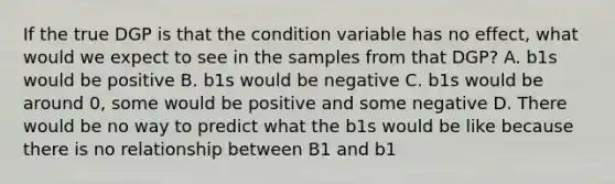 If the true DGP is that the condition variable has no effect, what would we expect to see in the samples from that DGP? A. b1s would be positive B. b1s would be negative C. b1s would be around 0, some would be positive and some negative D. There would be no way to predict what the b1s would be like because there is no relationship between B1 and b1