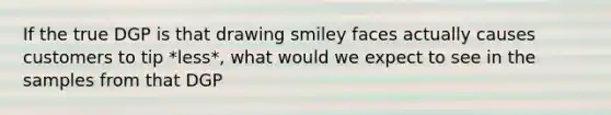 If the true DGP is that drawing smiley faces actually causes customers to tip *less*, what would we expect to see in the samples from that DGP