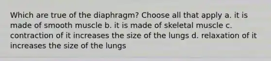 Which are true of the diaphragm? Choose all that apply a. it is made of smooth muscle b. it is made of skeletal muscle c. contraction of it increases the size of the lungs d. relaxation of it increases the size of the lungs