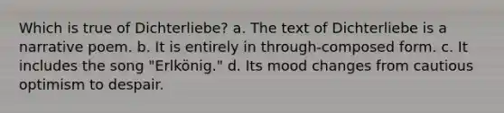 Which is true of Dichterliebe? a. The text of Dichterliebe is a narrative poem. b. It is entirely in through-composed form. c. It includes the song "Erlkönig." d. Its mood changes from cautious optimism to despair.