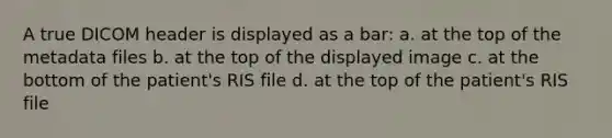 A true DICOM header is displayed as a bar: a. at the top of the metadata files b. at the top of the displayed image c. at the bottom of the patient's RIS file d. at the top of the patient's RIS file