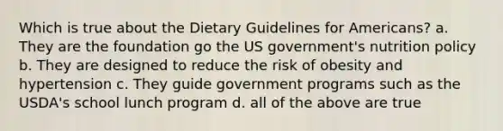 Which is true about the Dietary Guidelines for Americans? a. They are the foundation go the US government's nutrition policy b. They are designed to reduce the risk of obesity and hypertension c. They guide government programs such as the USDA's school lunch program d. all of the above are true