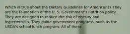 Which is true about the Dietary Guidelines for Americans? They are the foundation of the U. S. Government's nutrition policy. They are designed to reduce the risk of obesity and hypertension. They guide government programs, such as the USDA's school lunch program. All of these