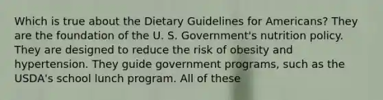 Which is true about the Dietary Guidelines for Americans? They are the foundation of the U. S. Government's nutrition policy. They are designed to reduce the risk of obesity and hypertension. They guide government programs, such as the USDA's school lunch program. All of these