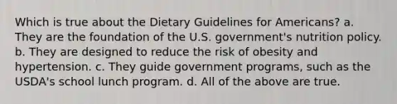 Which is true about the Dietary Guidelines for Americans? a. They are the foundation of the U.S. government's nutrition policy. b. They are designed to reduce the risk of obesity and hypertension. c. They guide government programs, such as the USDA's school lunch program. d. All of the above are true.